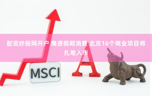 配资炒股网开户 角逐假期消费 北京16个商业项目将扎堆入市