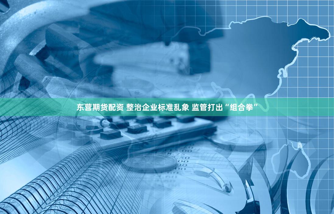 东营期货配资 整治企业标准乱象 监管打出“组合拳”