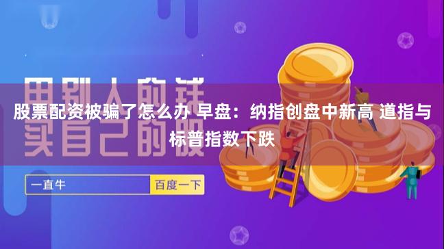股票配资被骗了怎么办 早盘：纳指创盘中新高 道指与标普指数下跌