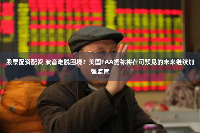 股票配资配资 波音难脱困境？美国FAA据称将在可预见的未来继续加强监管