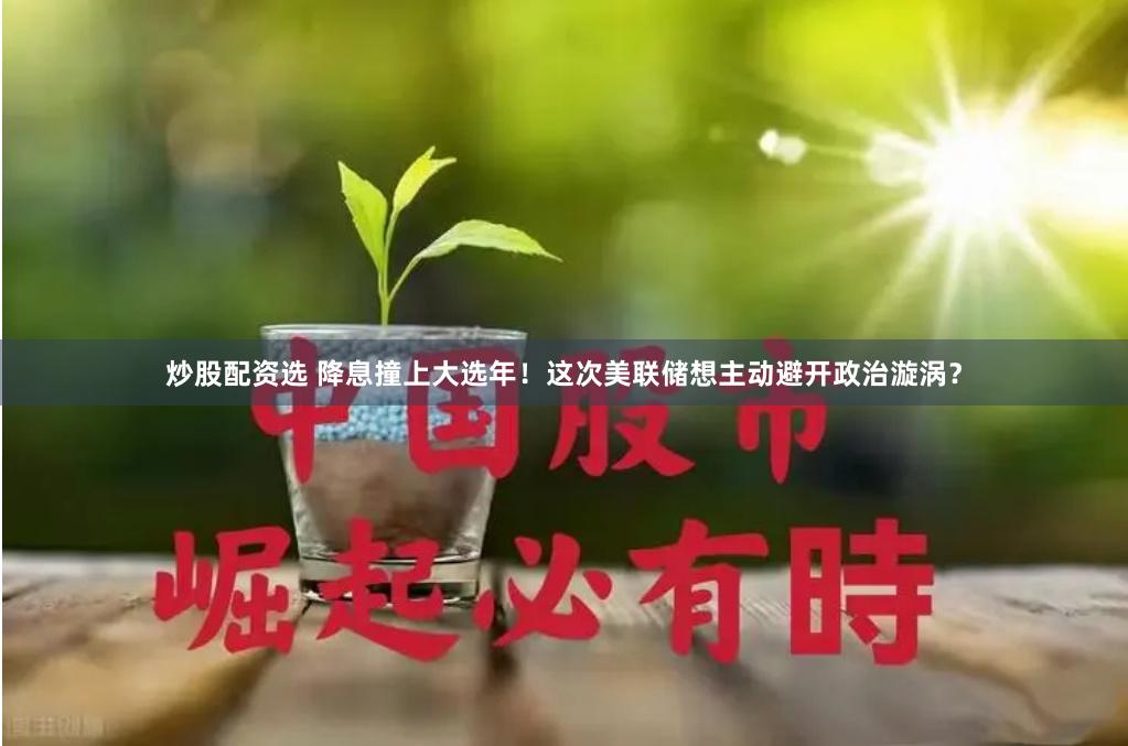 炒股配资选 降息撞上大选年！这次美联储想主动避开政治漩涡？