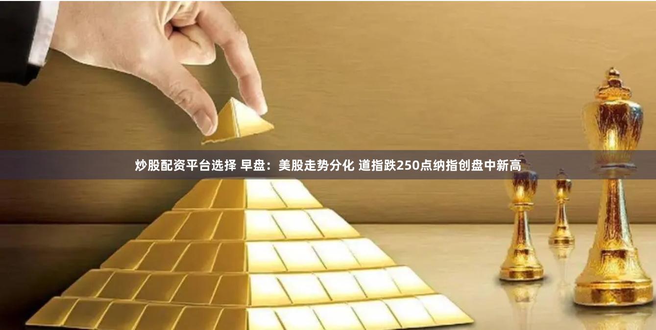 炒股配资平台选择 早盘：美股走势分化 道指跌250点纳指创盘中新高