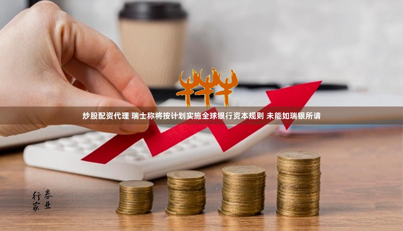 炒股配资代理 瑞士称将按计划实施全球银行资本规则 未能如瑞银所请