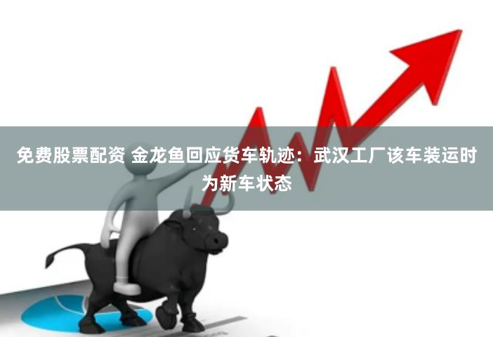 免费股票配资 金龙鱼回应货车轨迹：武汉工厂该车装运时为新车状态