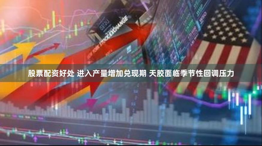 股票配资好处 进入产量增加兑现期 天胶面临季节性回调压力