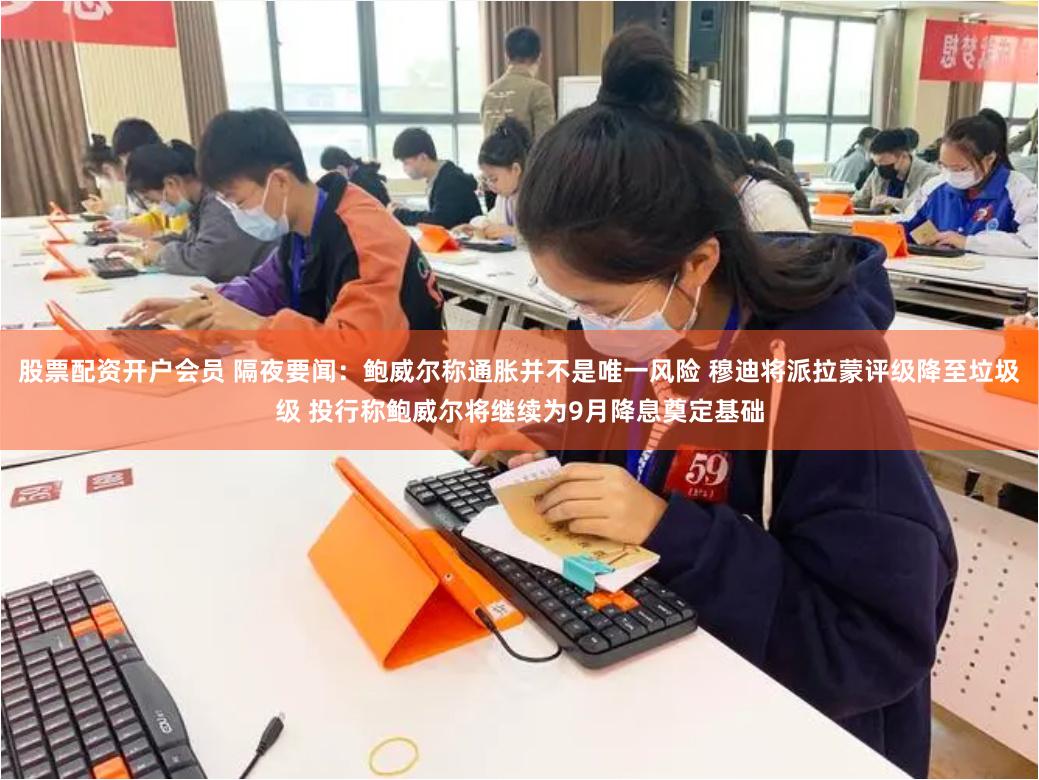 股票配资开户会员 隔夜要闻：鲍威尔称通胀并不是唯一风险 穆迪将派拉蒙评级降至垃圾级 投行称鲍威尔将继续为9月降息奠定基础