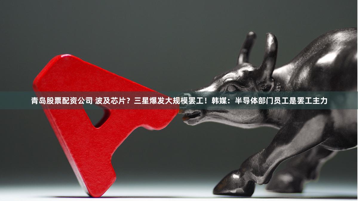 青岛股票配资公司 波及芯片？三星爆发大规模罢工！韩媒：半导体部门员工是罢工主力
