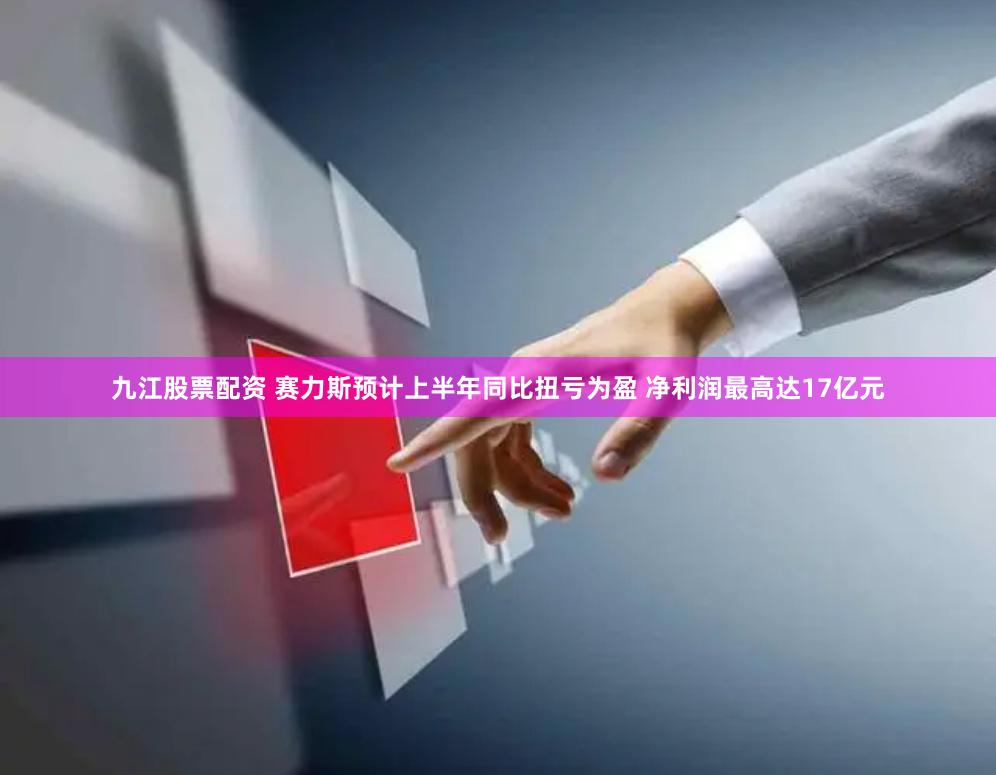 九江股票配资 赛力斯预计上半年同比扭亏为盈 净利润最高达17亿元