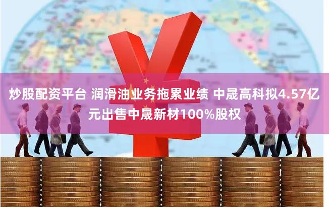 炒股配资平台 润滑油业务拖累业绩 中晟高科拟4.57亿元出售中晟新材100%股权