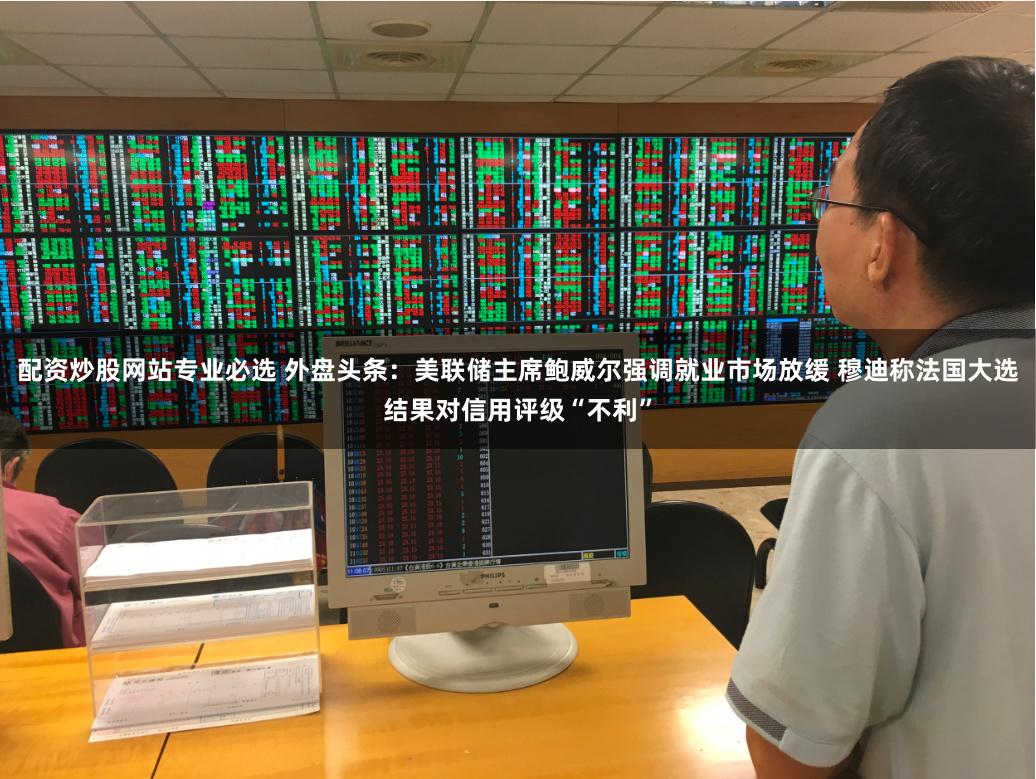配资炒股网站专业必选 外盘头条：美联储主席鲍威尔强调就业市场放缓 穆迪称法国大选结果对信用评级“不利”
