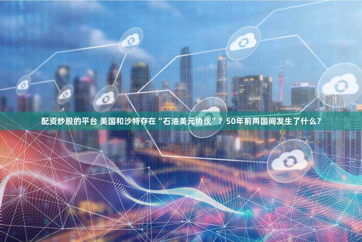 配资炒股的平台 美国和沙特存在“石油美元协议”？50年前两国间发生了什么？