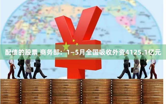 配债的股票 商务部：1—5月全国吸收外资4125.1亿元