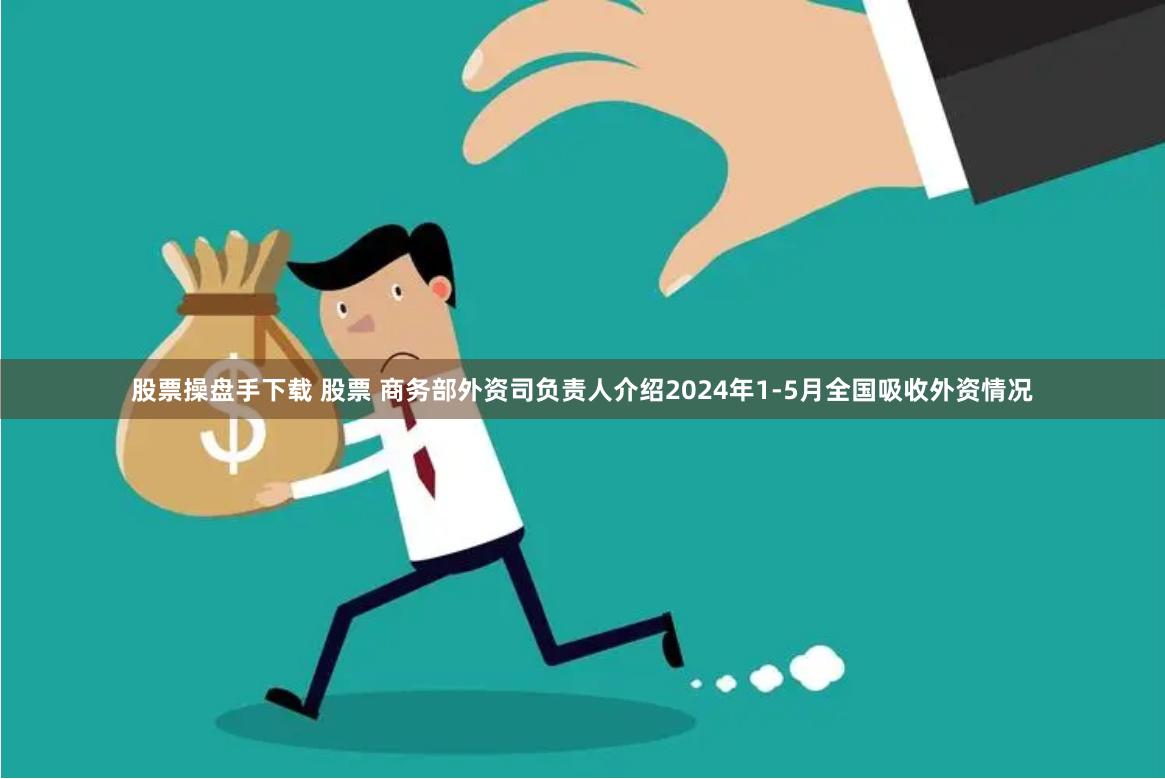 股票操盘手下载 股票 商务部外资司负责人介绍2024年1-5月全国吸收外资情况