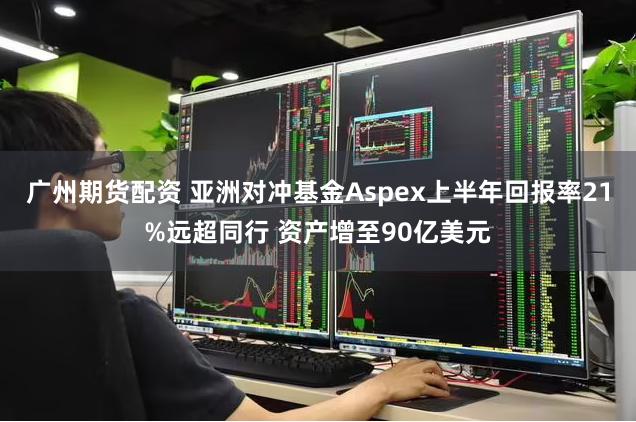 广州期货配资 亚洲对冲基金Aspex上半年回报率21%远超同行 资产增至90亿美元