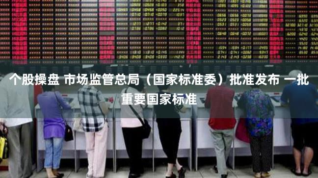 个股操盘 市场监管总局（国家标准委）批准发布 一批重要国家标准