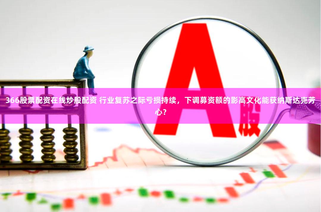 366股票配资在线炒股配资 行业复苏之际亏损持续，下调募资额的影高文化能获纳斯达克芳心？
