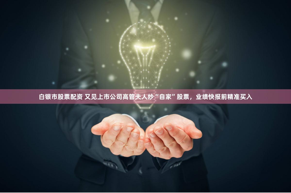 白银市股票配资 又见上市公司高管夫人炒“自家”股票，业绩快报前精准买入