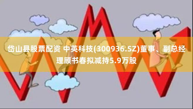 岱山县股票配资 中英科技(300936.SZ)董事、副总经理顾书春拟减持5.9万股