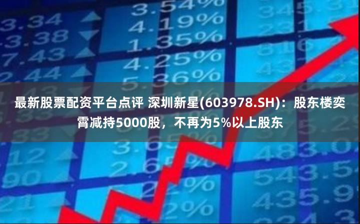 最新股票配资平台点评 深圳新星(603978.SH)：股东楼奕霄减持5000股，不再为5%以上股东