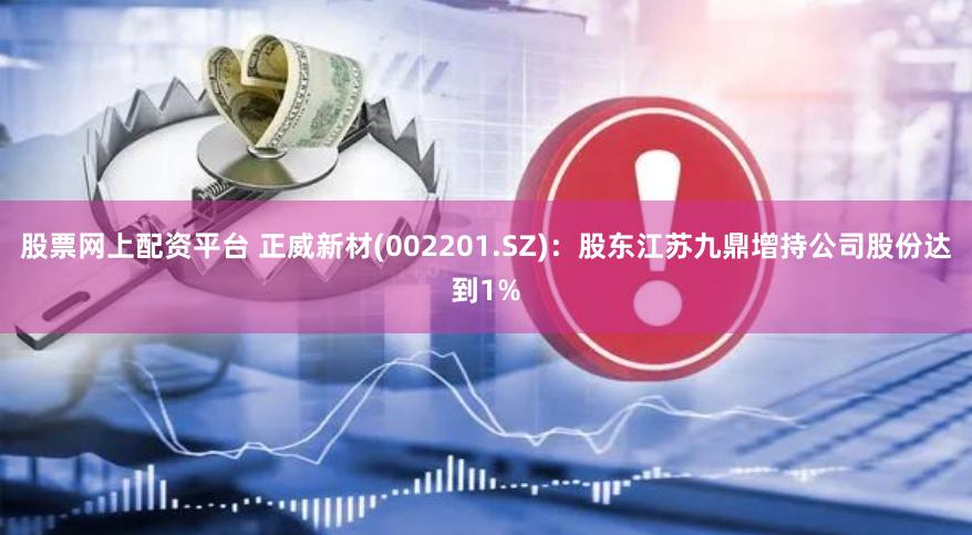 股票网上配资平台 正威新材(002201.SZ)：股东江苏九鼎增持公司股份达到1%