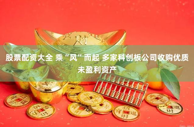 股票配资大全 乘“风”而起 多家科创板公司收购优质未盈利资产