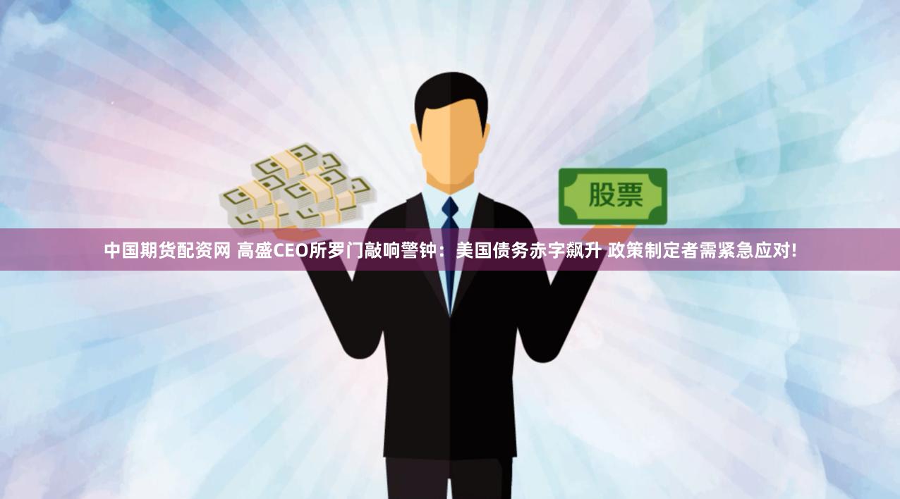 中国期货配资网 高盛CEO所罗门敲响警钟：美国债务赤字飙升 政策制定者需紧急应对!