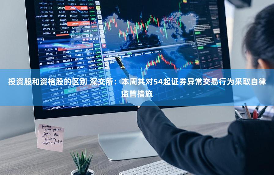 投资股和资格股的区别 深交所：本周共对54起证券异常交易行为采取自律监管措施