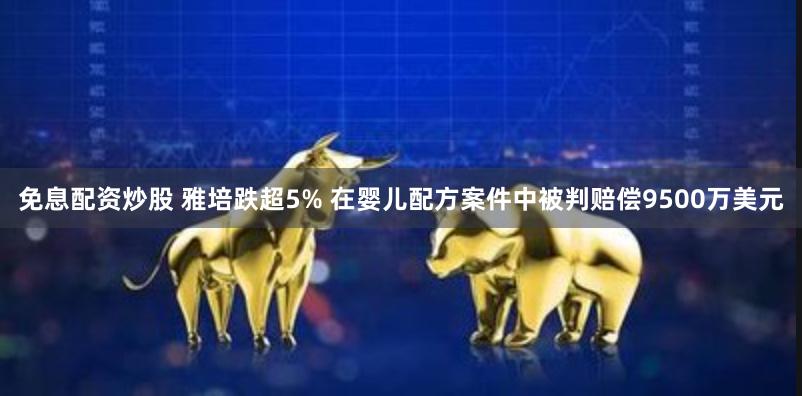 免息配资炒股 雅培跌超5% 在婴儿配方案件中被判赔偿9500万美元