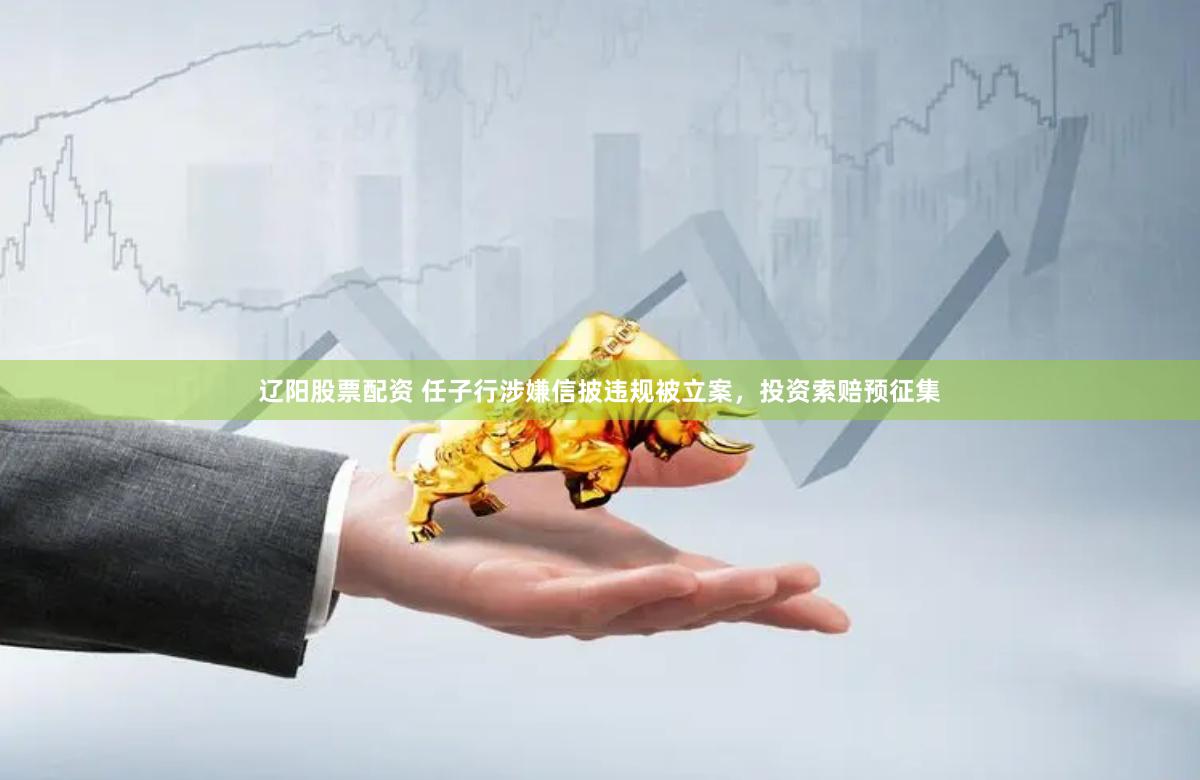 辽阳股票配资 任子行涉嫌信披违规被立案，投资索赔预征集
