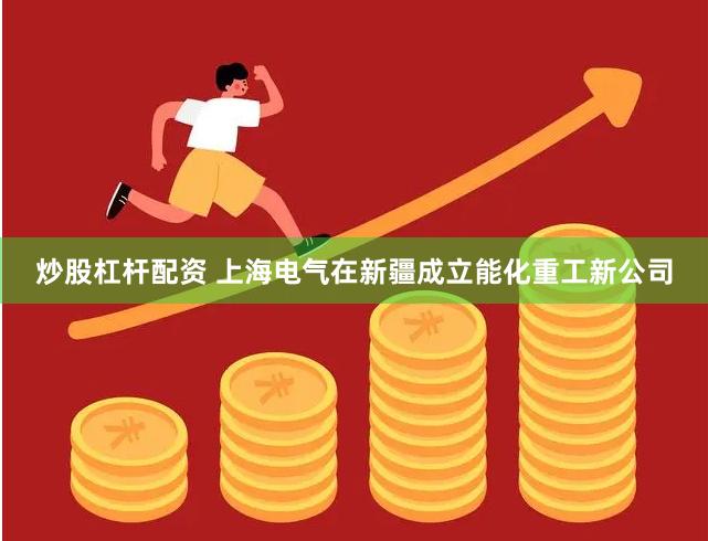 炒股杠杆配资 上海电气在新疆成立能化重工新公司