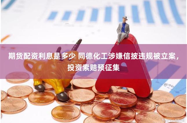 期货配资利息是多少 同德化工涉嫌信披违规被立案，投资索赔预征集