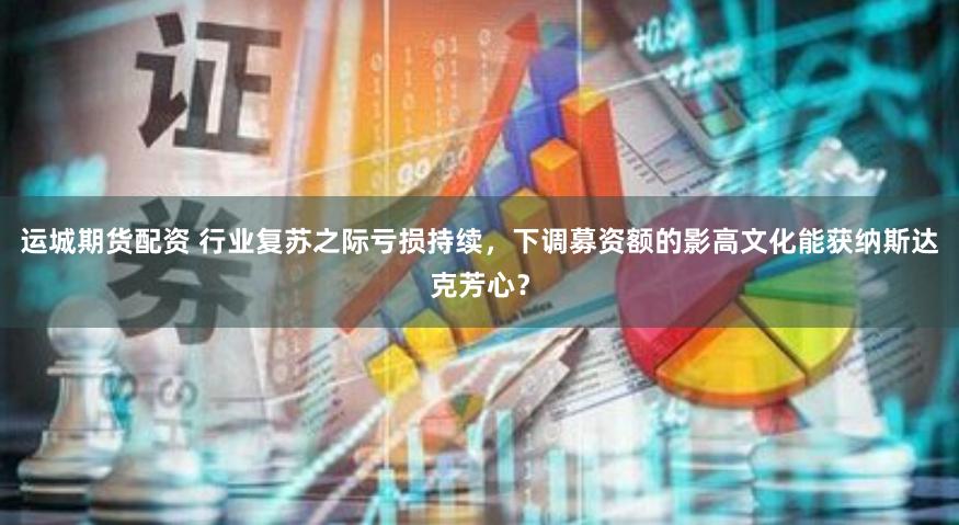 运城期货配资 行业复苏之际亏损持续，下调募资额的影高文化能获纳斯达克芳心？