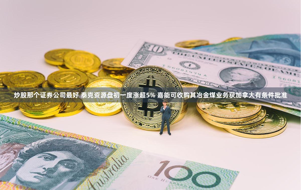 炒股那个证券公司最好 泰克资源盘初一度涨超5% 嘉能可收购其冶金煤业务获加拿大有条件批准