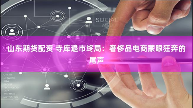 山东期货配资 寺库退市终局：奢侈品电商蒙眼狂奔的尾声