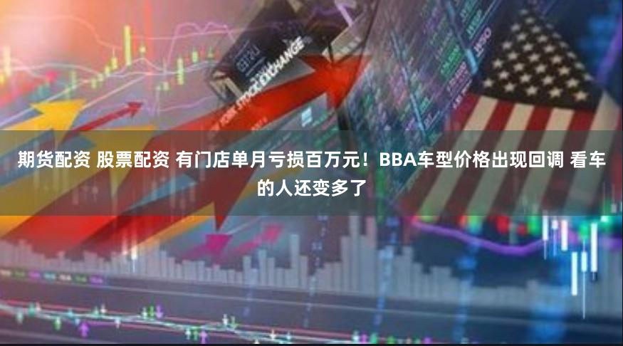 期货配资 股票配资 有门店单月亏损百万元！BBA车型价格出现回调 看车的人还变多了