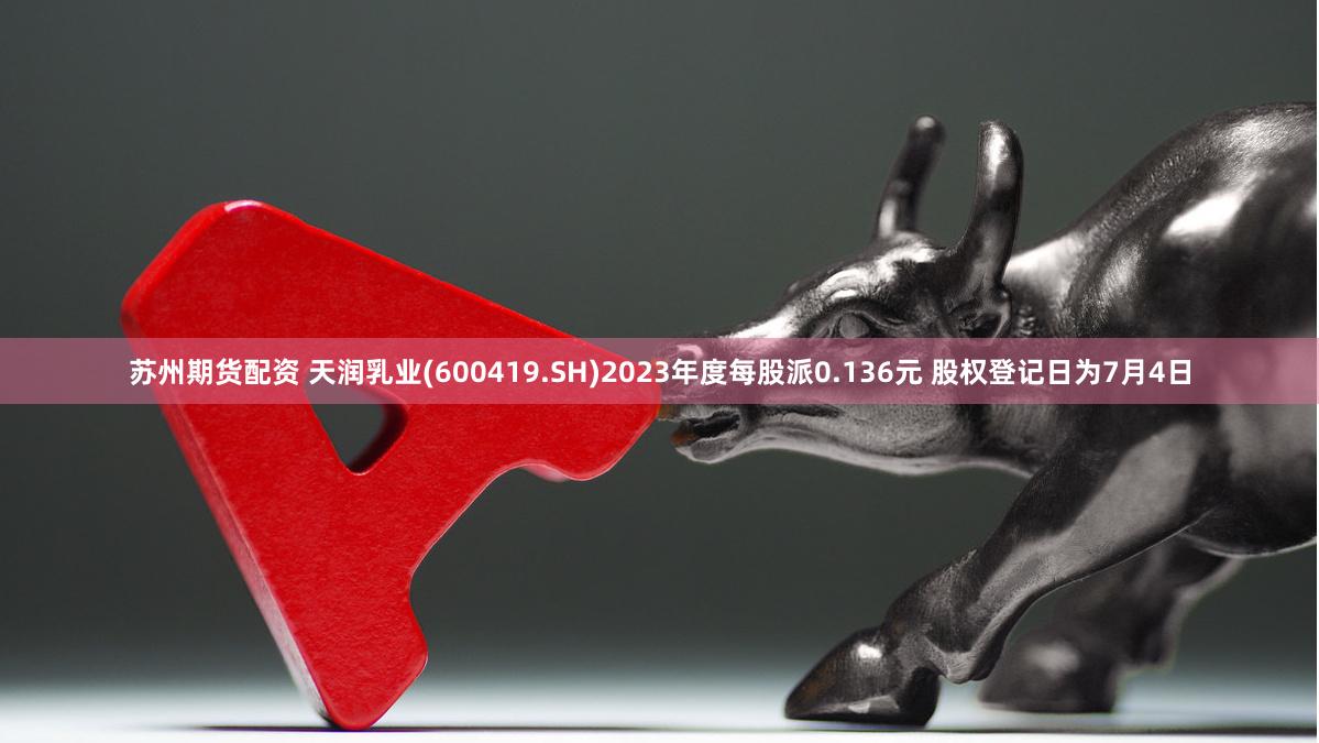 苏州期货配资 天润乳业(600419.SH)2023年度每股派0.136元 股权登记日为7月4日