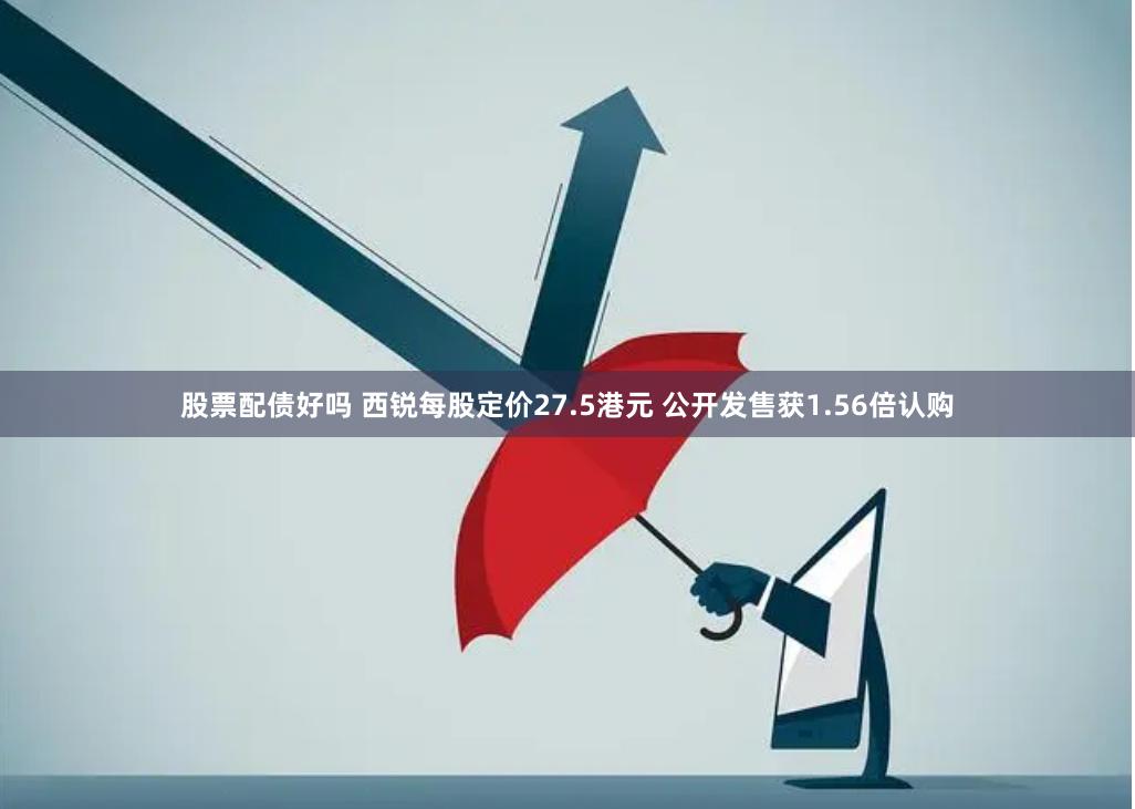 股票配债好吗 西锐每股定价27.5港元 公开发售获1.56倍认购