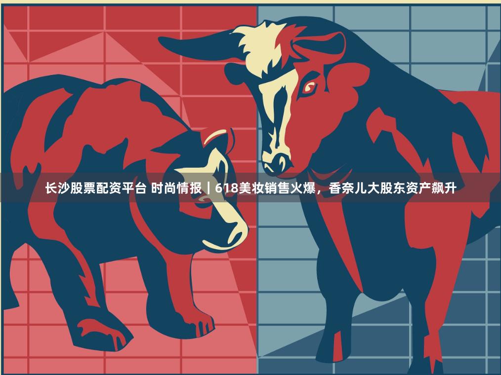 长沙股票配资平台 时尚情报｜618美妆销售火爆，香奈儿大股东资产飙升