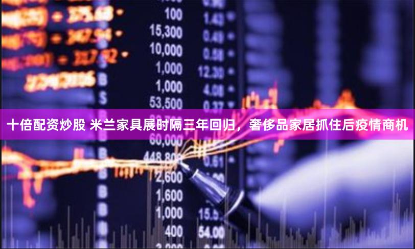 十倍配资炒股 米兰家具展时隔三年回归，奢侈品家居抓住后疫情商机