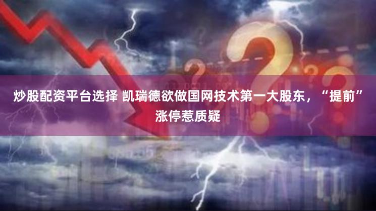 炒股配资平台选择 凯瑞德欲做国网技术第一大股东，“提前”涨停惹质疑