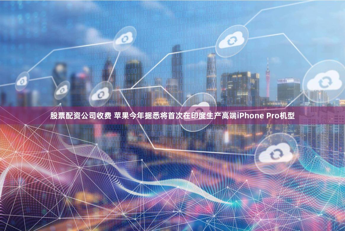 股票配资公司收费 苹果今年据悉将首次在印度生产高端iPhone Pro机型