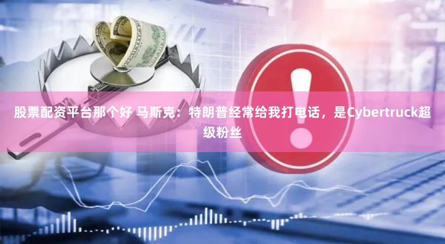 股票配资平台那个好 马斯克：特朗普经常给我打电话，是Cybertruck超级粉丝