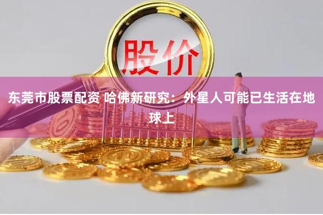 东莞市股票配资 哈佛新研究：外星人可能已生活在地球上
