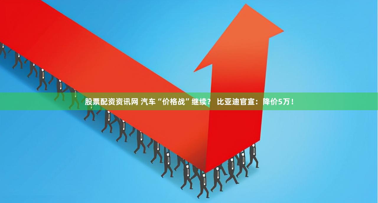 股票配资资讯网 汽车“价格战”继续？ 比亚迪官宣：降价5万！