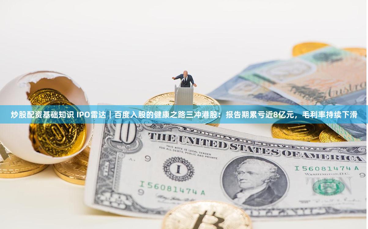 炒股配资基础知识 IPO雷达｜百度入股的健康之路三冲港股：报告期累亏近8亿元，毛利率持续下滑