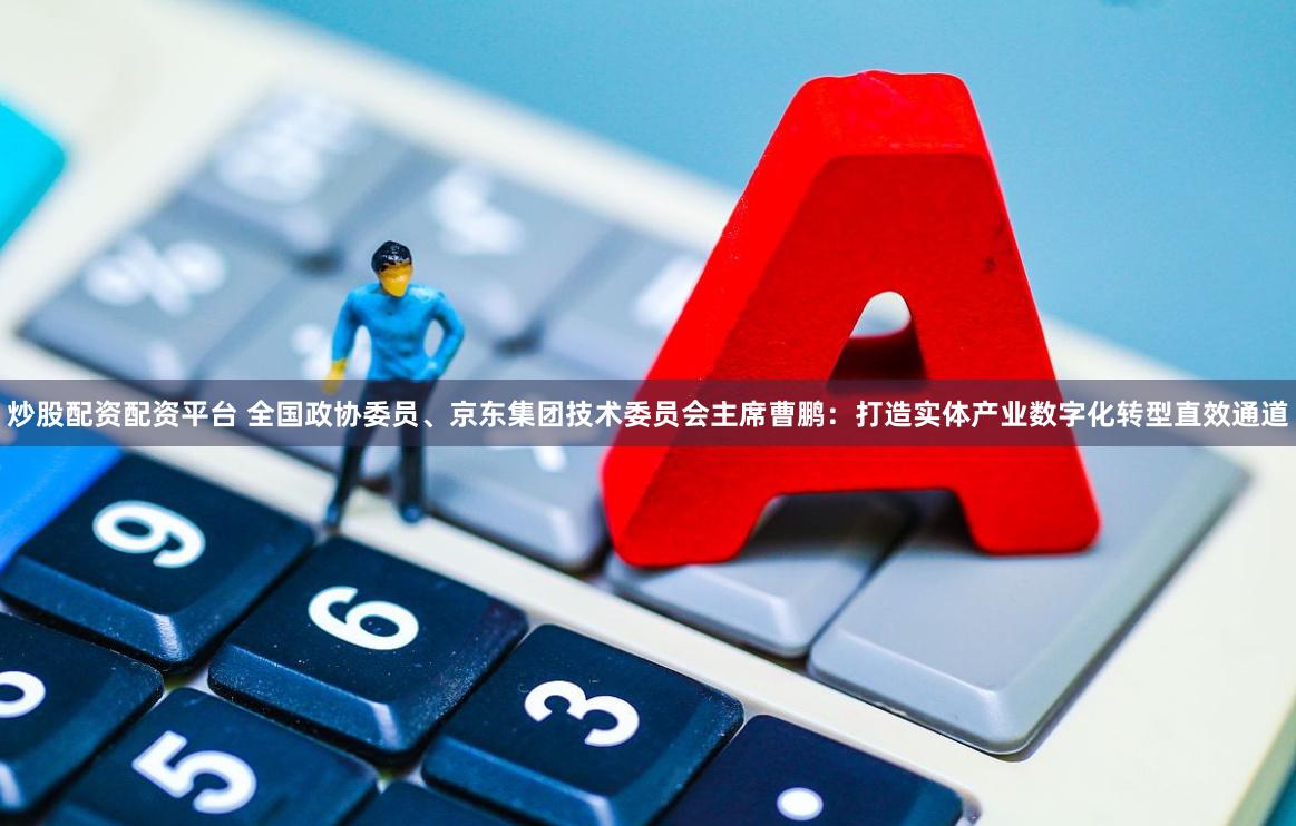 炒股配资配资平台 全国政协委员、京东集团技术委员会主席曹鹏：打造实体产业数字化转型直效通道