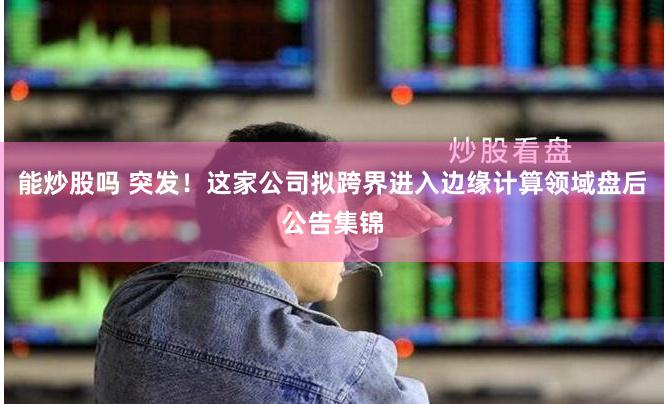 能炒股吗 突发！这家公司拟跨界进入边缘计算领域盘后公告集锦