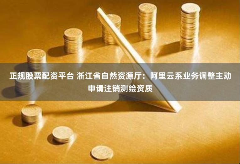 正规股票配资平台 浙江省自然资源厅：阿里云系业务调整主动申请注销测绘资质