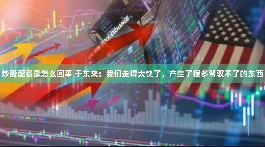 炒股配资是怎么回事 于东来：我们走得太快了，产生了很多驾驭不了的东西