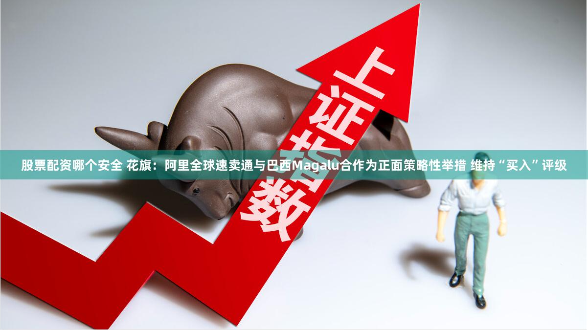 股票配资哪个安全 花旗：阿里全球速卖通与巴西Magalu合作为正面策略性举措 维持“买入”评级